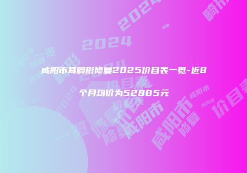 咸阳市耳畸形修复2025价目表一览-近8个月均价为52885元