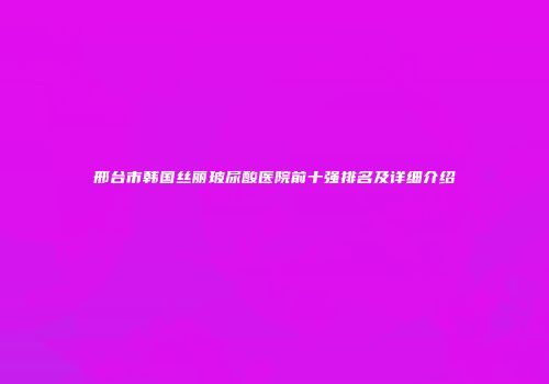 邢台市韩国丝丽玻尿酸医院前十强排名及详细介绍