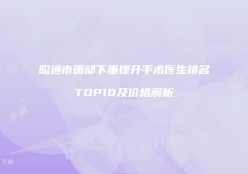 昭通市面部下垂提升手术医生排名TOP10及价格解析