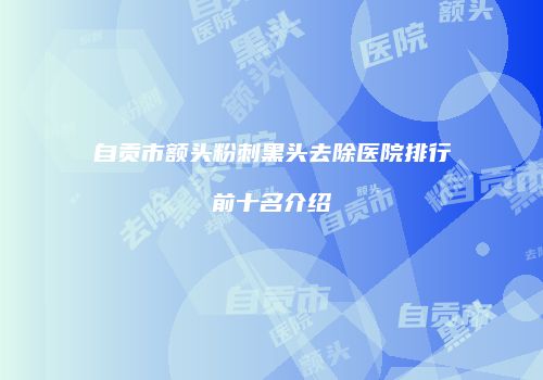 自贡市额头粉刺黑头去除医院排行前十名介绍