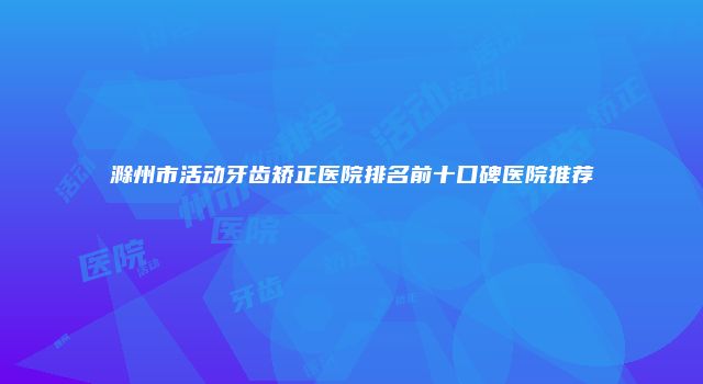滁州市活动牙齿矫正医院排名前十口碑医院推荐