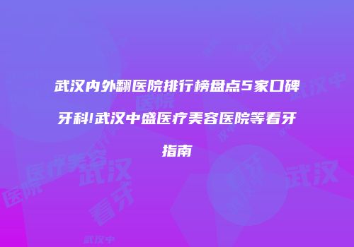 武汉内外翻医院排行榜盘点5家口碑牙科!武汉中盛医疗美容医院等看牙指南