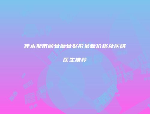 佳木斯市颧骨磨骨整形最新价格及医院医生推荐