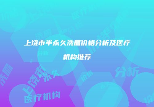 上饶市半永久洗眉价格分析及医疗机构推荐