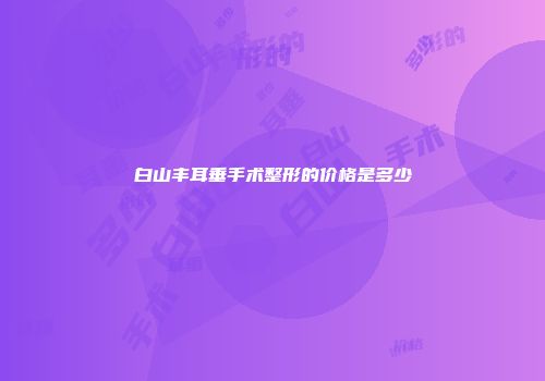 白山丰耳垂手术整形的价格是多少