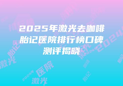 2025年激光去咖啡胎记医院排行榜口碑测评揭晓