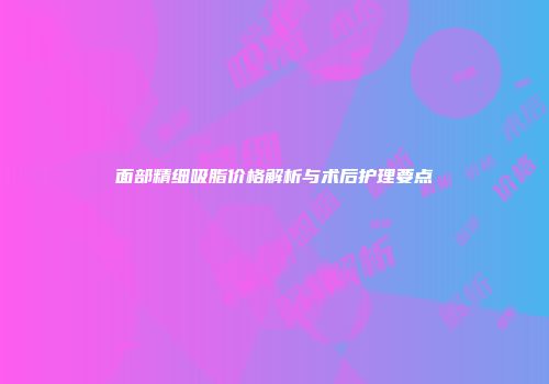 面部精细吸脂价格解析与术后护理要点