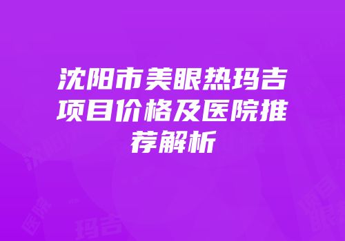 沈阳市美眼热玛吉项目价格及医院推荐解析