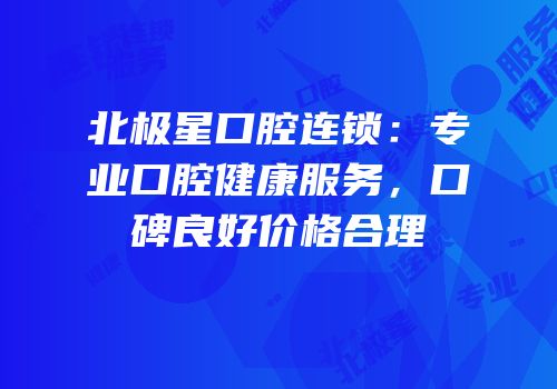 北极星口腔连锁：专业口腔健康服务，口碑良好价格合理