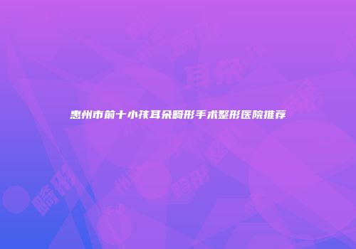 惠州市前十小孩耳朵畸形手术整形医院推荐