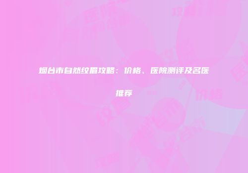 烟台市自然纹眉攻略：价格、医院测评及名医推荐