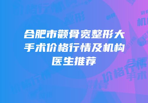 合肥市颧骨宽整形大手术价格行情及机构医生推荐