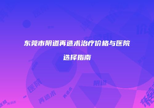 东莞市阴道再造术治疗价格与医院选择指南