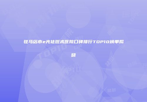 驻马店市e光祛斑术医院口碑排行TOP10榜单揭晓