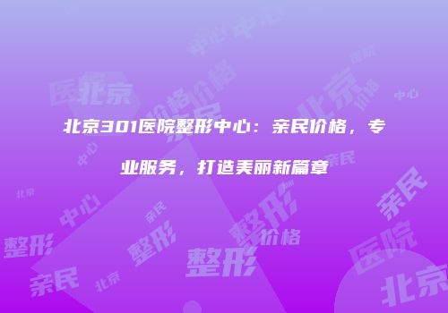 北京301医院整形中心：亲民价格，专业服务，打造美丽新篇章