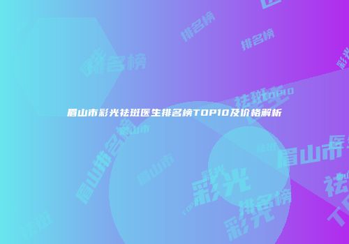 眉山市彩光祛斑医生排名榜TOP10及价格解析