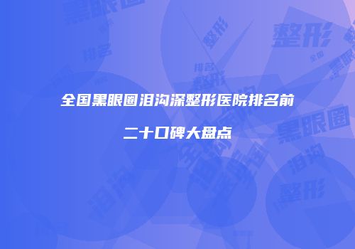 全国黑眼圈泪沟深整形医院排名前二十口碑大盘点
