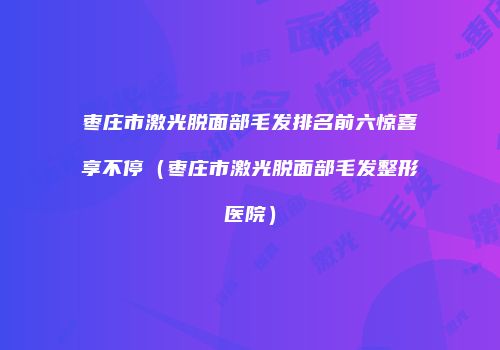 枣庄市激光脱面部毛发排名前六惊喜享不停（枣庄市激光脱面部毛发整形医院）