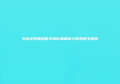 大连注射玻尿酸丰胸价格解析与医院医生推荐