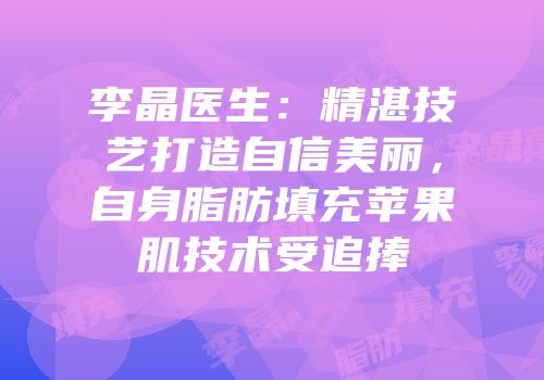 李晶医生：精湛技艺打造自信美丽，自身脂肪填充苹果肌技术受追捧