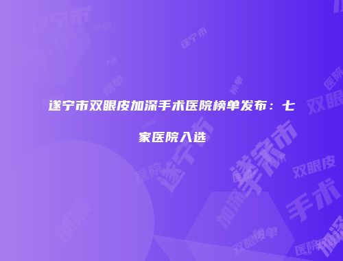 遂宁市双眼皮加深手术医院榜单发布：七家医院入选