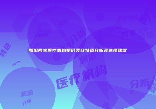 澜沧两家医疗机构整形美容特色分析及选择建议