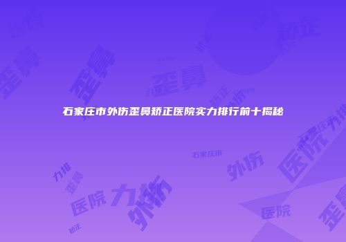 石家庄市外伤歪鼻矫正医院实力排行前十揭秘