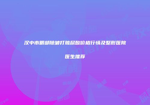 汉中市眼部除皱打玻尿酸价格行情及整形医院医生推荐