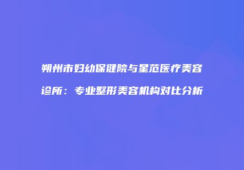 朔州市妇幼保健院与星范医疗美容诊所：专业整形美容机构对比分析