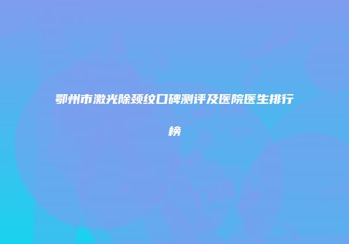 鄂州市激光除颈纹口碑测评及医院医生排行榜