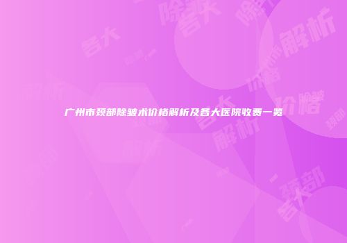 广州市颈部除皱术价格解析及各大医院收费一览