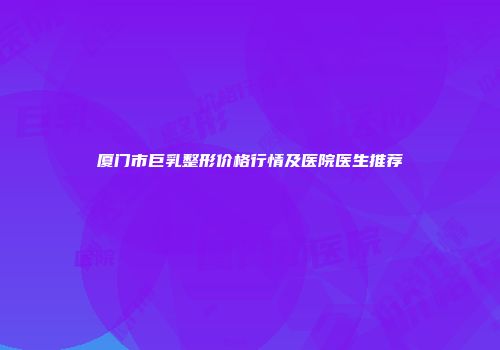 厦门市巨乳整形价格行情及医院医生推荐