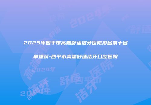 2025年四平市高端舒适洁牙医院排名前十名单爆料-四平市高端舒适洁牙口腔医院