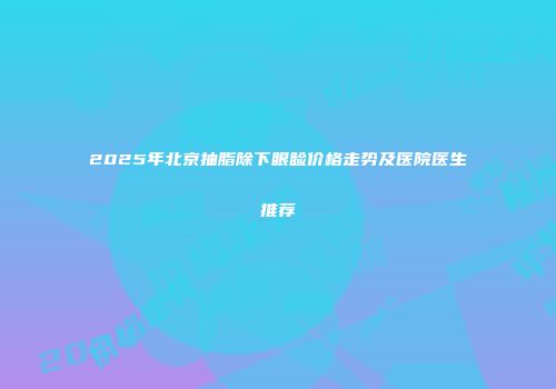 2025年北京抽脂除下眼睑价格走势及医院医生推荐