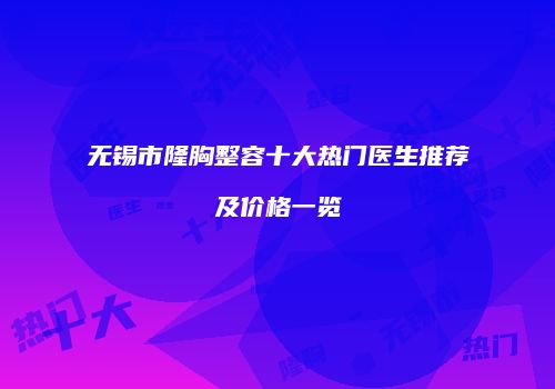 无锡市隆胸整容十大热门医生推荐及价格一览
