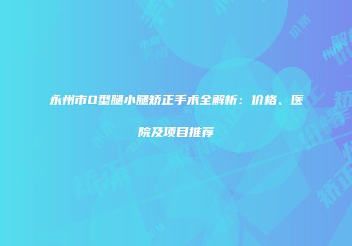 永州市O型腿小腿矫正手术全解析：价格、医院及项目推荐