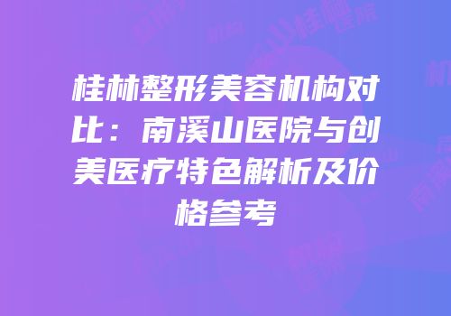 桂林整形美容机构对比：南溪山医院与创美医疗特色解析及价格参考