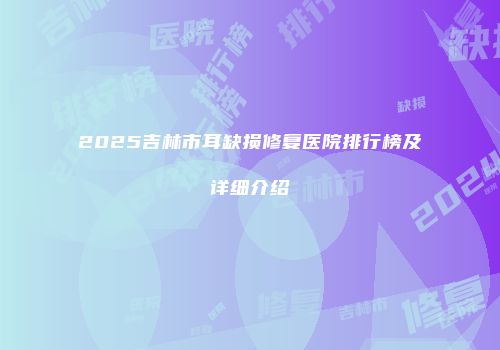 2025吉林市耳缺损修复医院排行榜及详细介绍