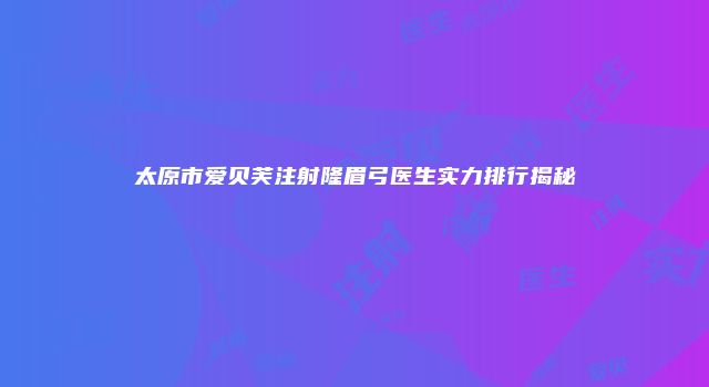 太原市爱贝芙注射隆眉弓医生实力排行揭秘