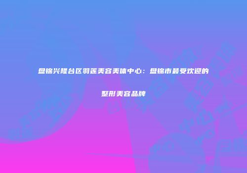 盘锦兴隆台区羽莲美容美体中心：盘锦市最受欢迎的整形美容品牌