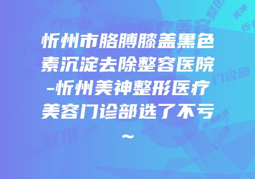 忻州市胳膊膝盖黑色素沉淀去除整容医院-忻州美神整形医疗美容门诊部选了不亏~