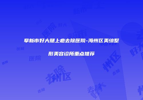 阜新市好大腿上疤去除医院-海州区美缔整形美容诊所重点推荐
