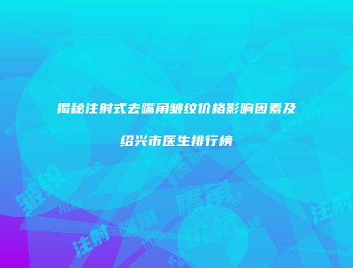 揭秘注射式去嘴角皱纹价格影响因素及绍兴市医生排行榜