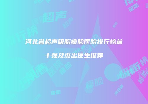 河北省超声吸脂瘦脸医院排行榜前十强及杰出医生推荐