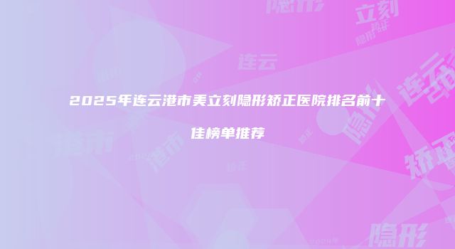 2025年连云港市美立刻隐形矫正医院排名前十佳榜单推荐