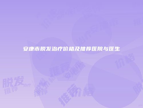 安康市脱发治疗价格及推荐医院与医生
