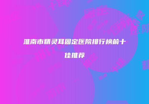 淮南市精灵耳固定医院排行榜前十佳推荐