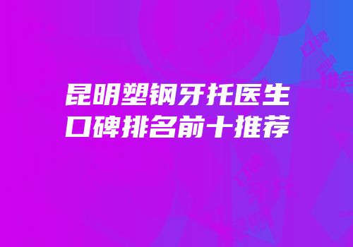昆明塑钢牙托医生口碑排名前十推荐