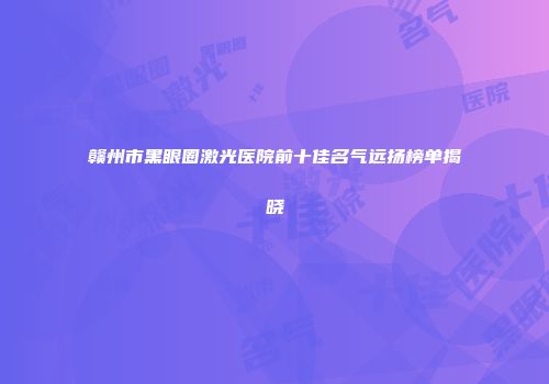 赣州市黑眼圈激光医院前十佳名气远扬榜单揭晓
