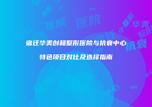 宿迁华美创和整形医院与抗衰中心特色项目对比及选择指南